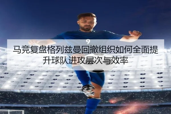 马竞复盘格列兹曼回撤组织如何全面提升球队进攻层次与效率