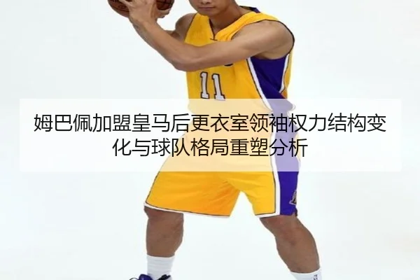 姆巴佩加盟皇马后更衣室领袖权力结构变化与球队格局重塑分析