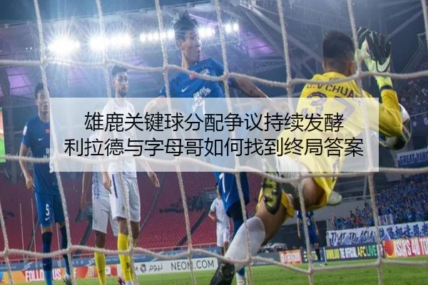 雄鹿关键球分配争议持续发酵 利拉德与字母哥如何找到终局答案