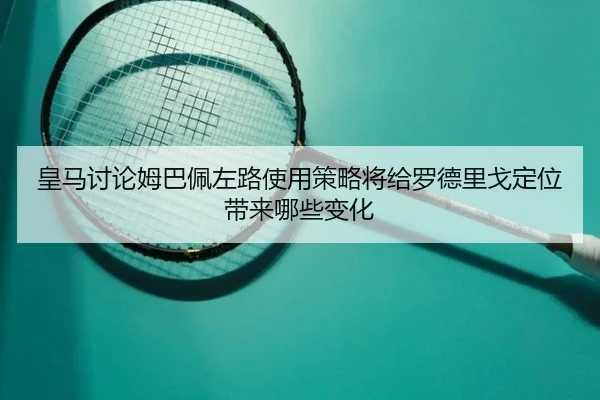 皇马讨论姆巴佩左路使用策略将给罗德里戈定位带来哪些变化