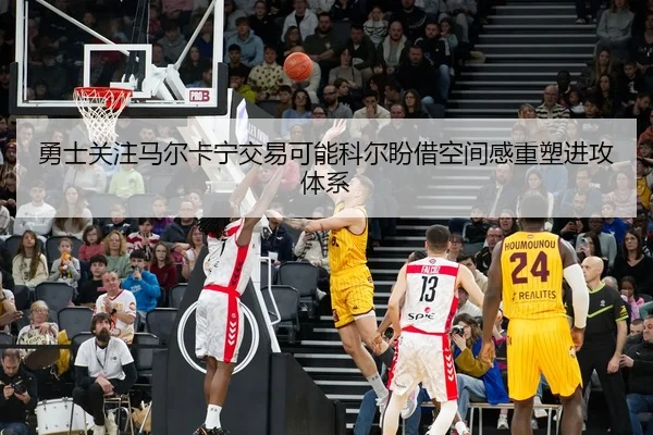 勇士关注马尔卡宁交易可能科尔盼借空间感重塑进攻体系